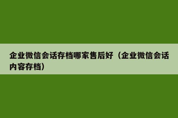 企业微信会话存档哪家售后好（企业微信会话内容存档）