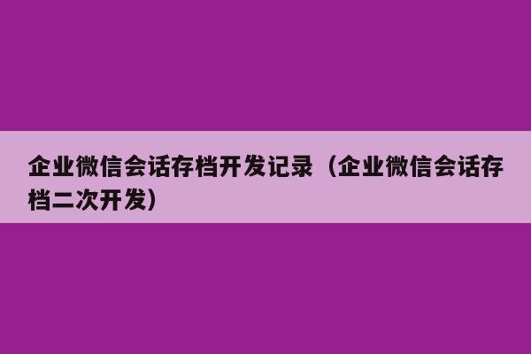 企业微信会话存档开发记录（企业微信会话存档二次开发）