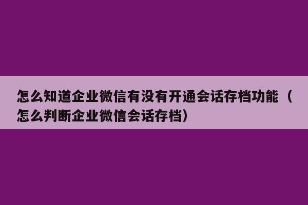 怎么知道企业微信有没有开通会话存档功能（怎么判断企业微信会话存档）