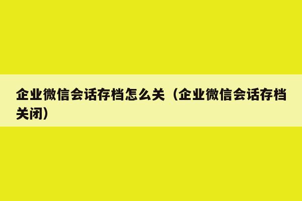 企业微信会话存档怎么关（企业微信会话存档关闭）