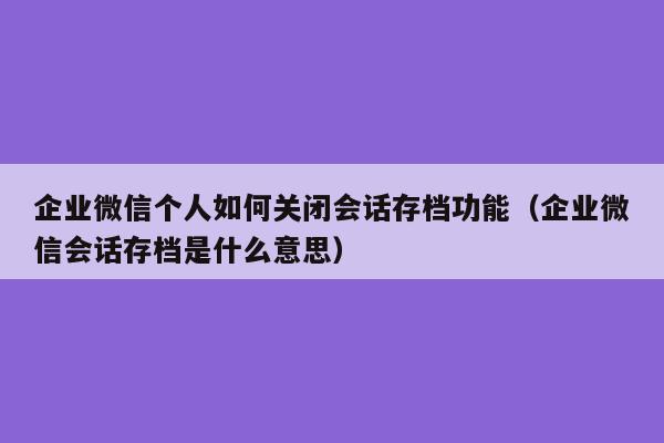 企业微信个人如何关闭会话存档功能（企业微信会话存档是什么意思）