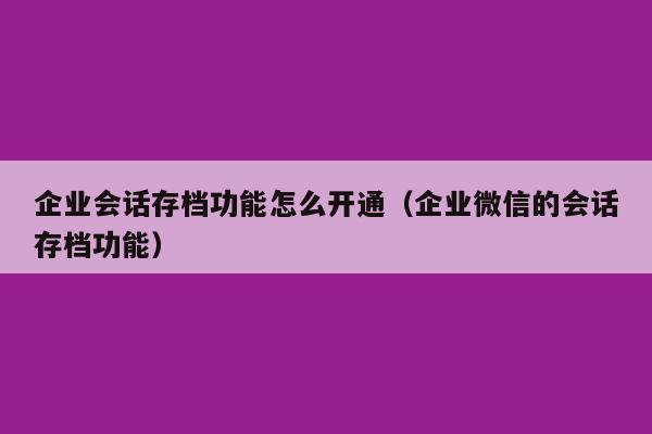 企业会话存档功能怎么开通（企业微信的会话存档功能）