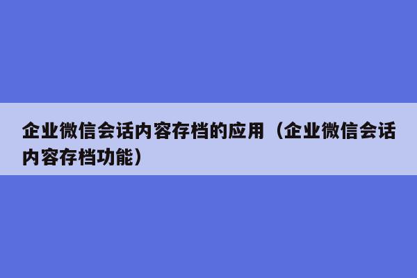 企业微信会话内容存档的应用（企业微信会话内容存档功能）