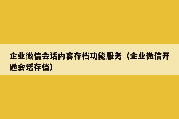 企业微信会话内容存档功能服务（企业微信开通会话存档）