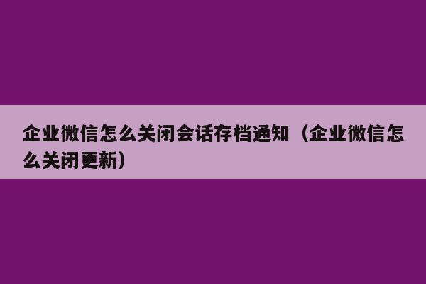 企业微信怎么关闭会话存档通知（企业微信怎么关闭更新）