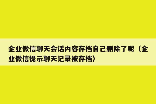 企业微信聊天会话内容存档自己删除了呢（企业微信提示聊天记录被存档）