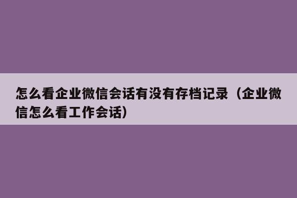 怎么看企业微信会话有没有存档记录（企业微信怎么看工作会话）