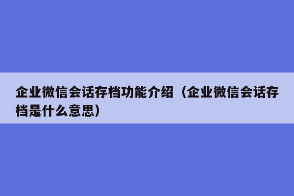 企业微信会话存档功能介绍（企业微信会话存档是什么意思）