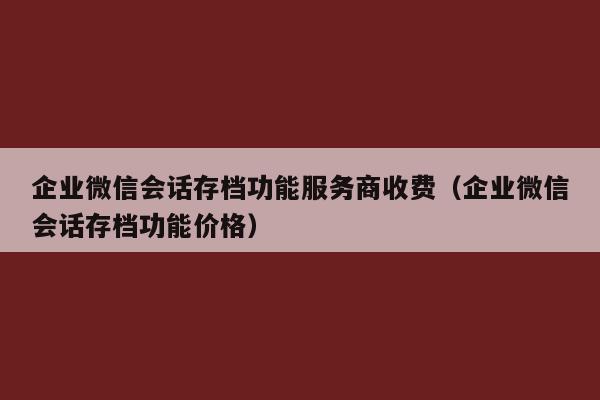 企业微信会话存档功能服务商收费（企业微信会话存档功能价格）