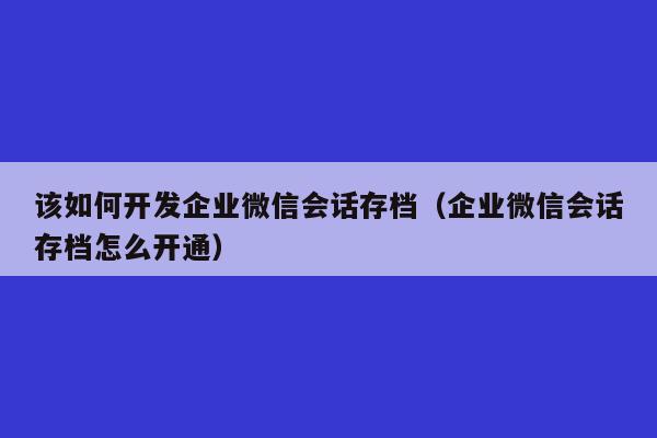 该如何开发企业微信会话存档（企业微信会话存档怎么开通）