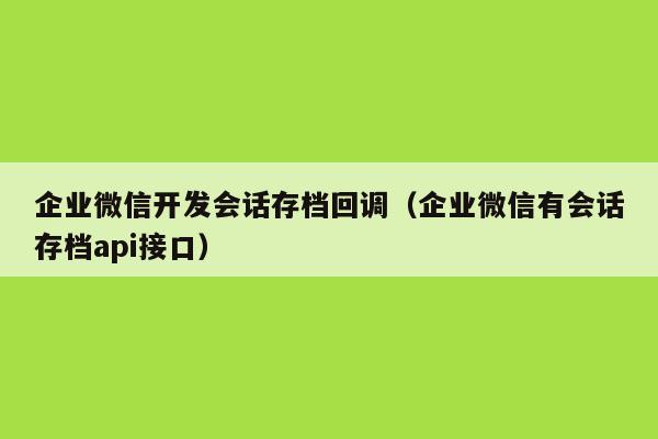 企业微信开发会话存档回调（企业微信有会话存档api接口）