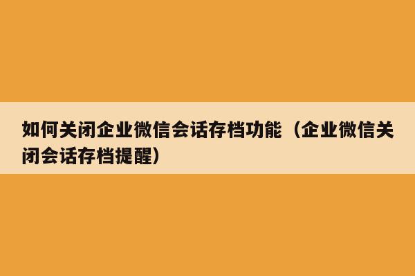 如何关闭企业微信会话存档功能（企业微信关闭会话存档提醒）