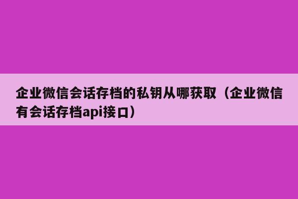 企业微信会话存档的私钥从哪获取（企业微信有会话存档api接口）