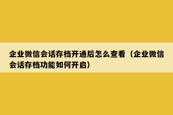 企业微信会话存档开通后怎么查看（企业微信会话存档功能如何开启）