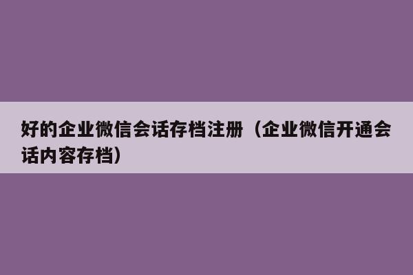 好的企业微信会话存档注册（企业微信开通会话内容存档）