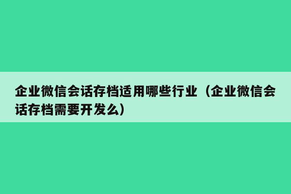 企业微信会话存档适用哪些行业（企业微信会话存档需要开发么）