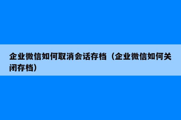 企业微信如何取消会话存档（企业微信如何关闭存档）