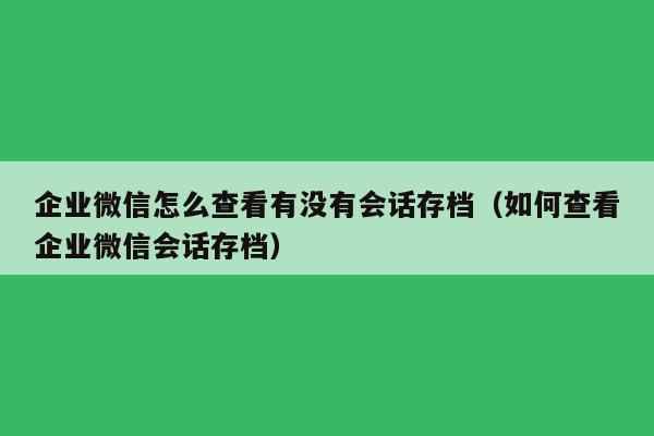 企业微信怎么查看有没有会话存档（如何查看企业微信会话存档）