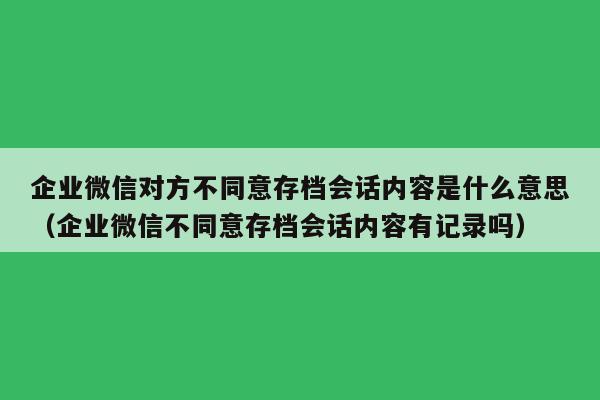 企业微信对方不同意存档会话内容是什么意思（企业微信不同意存档会话内容有记录吗）