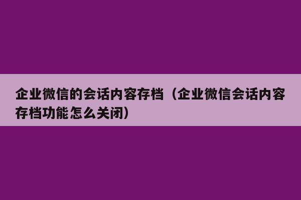 企业微信的会话内容存档（企业微信会话内容存档功能怎么关闭）