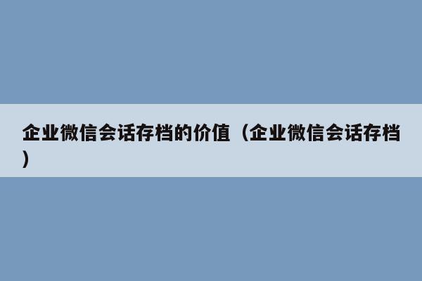 企业微信会话存档的价值（企业微信会话存档）