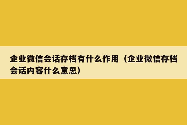 企业微信会话存档有什么作用（企业微信存档会话内容什么意思）