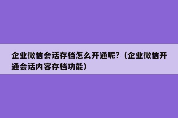 企业微信会话存档怎么开通呢?（企业微信开通会话内容存档功能）