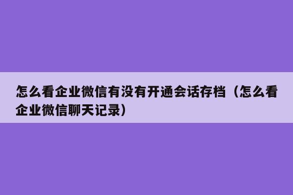 怎么看企业微信有没有开通会话存档（怎么看企业微信聊天记录）