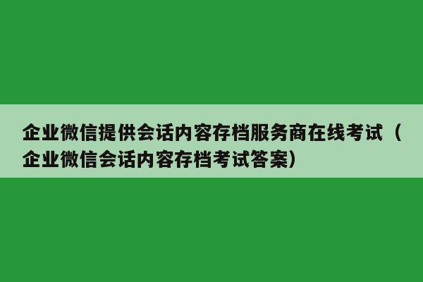 企业微信提供会话内容存档服务商在线考试（企业微信会话内容存档考试答案）