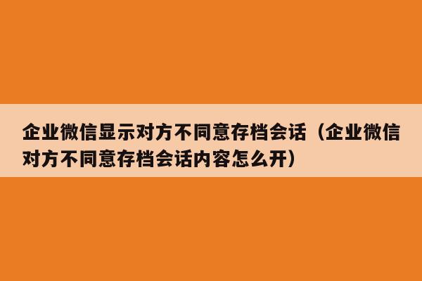 企业微信显示对方不同意存档会话（企业微信对方不同意存档会话内容怎么开）