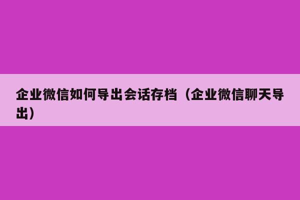 企业微信如何导出会话存档（企业微信聊天导出）