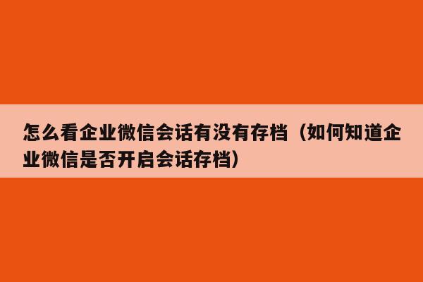 怎么看企业微信会话有没有存档（如何知道企业微信是否开启会话存档）