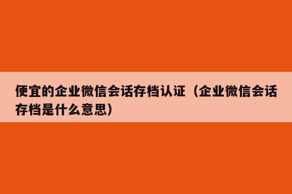 便宜的企业微信会话存档认证（企业微信会话存档是什么意思）