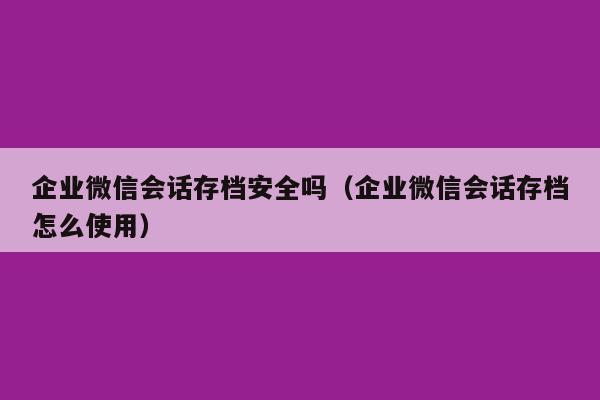 企业微信会话存档安全吗（企业微信会话存档怎么使用）