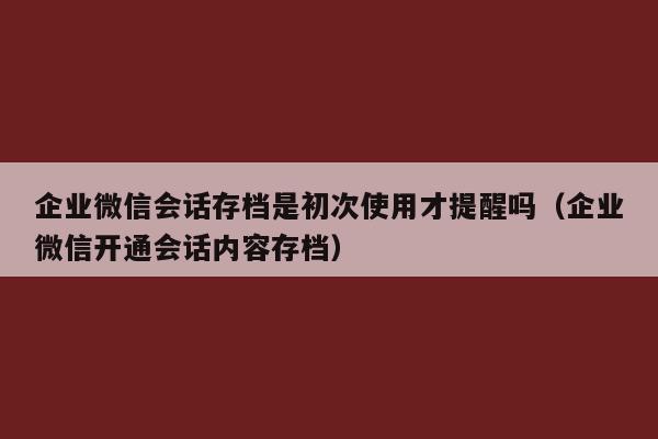 企业微信会话存档是初次使用才提醒吗（企业微信开通会话内容存档）