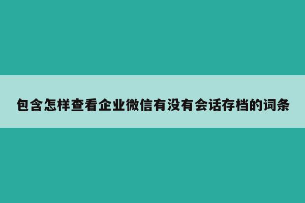 包含怎样查看企业微信有没有会话存档的词条