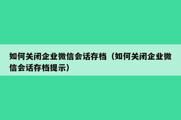 如何关闭企业微信会话存档（如何关闭企业微信会话存档提示）