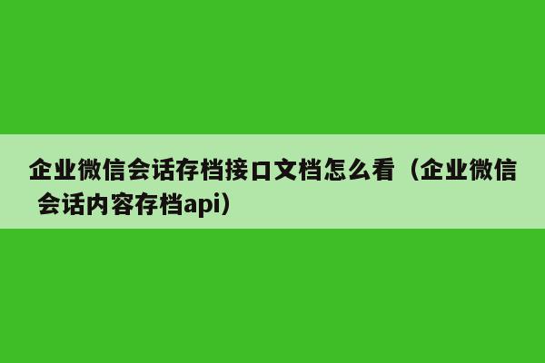 企业微信会话存档接口文档怎么看（企业微信 会话内容存档api）