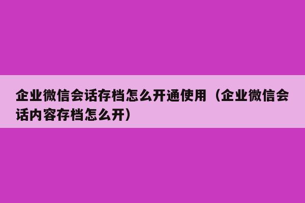 企业微信会话存档怎么开通使用（企业微信会话内容存档怎么开）