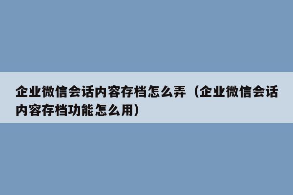 企业微信会话内容存档怎么弄（企业微信会话内容存档功能怎么用）