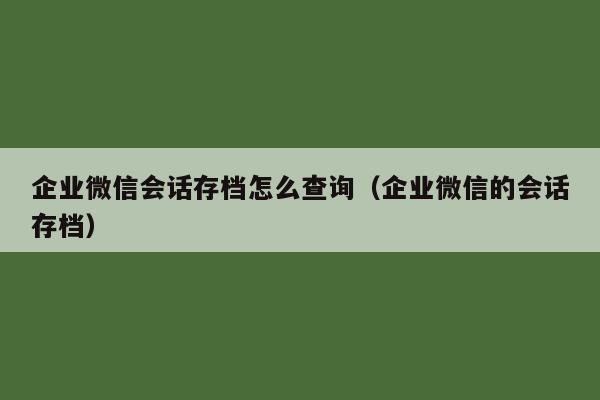 企业微信会话存档怎么查询（企业微信的会话存档）