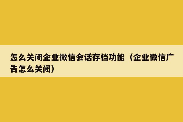 怎么关闭企业微信会话存档功能（企业微信广告怎么关闭）