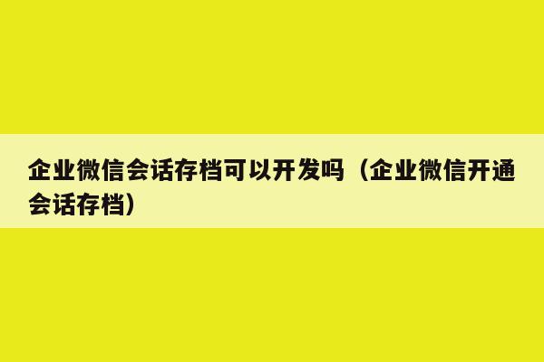 企业微信会话存档可以开发吗（企业微信开通会话存档）