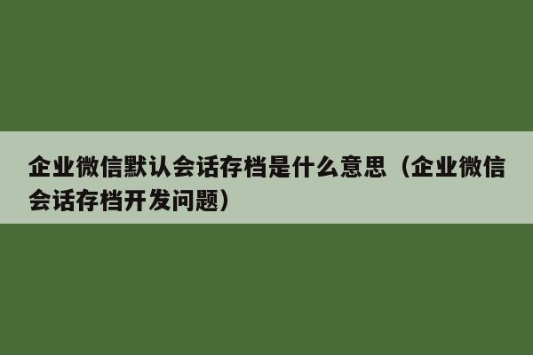 企业微信默认会话存档是什么意思（企业微信会话存档开发问题）