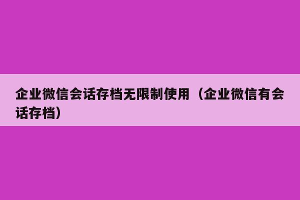 企业微信会话存档无限制使用（企业微信有会话存档）