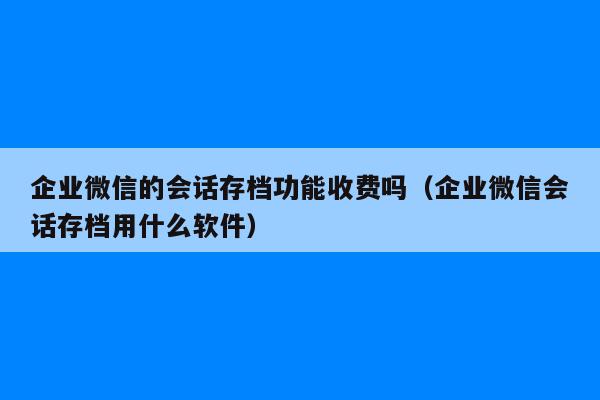 企业微信的会话存档功能收费吗（企业微信会话存档用什么软件）