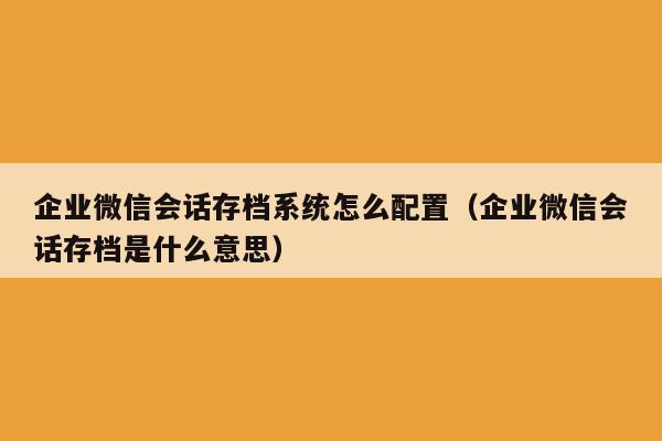 企业微信会话存档系统怎么配置（企业微信会话存档是什么意思）