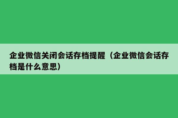 企业微信关闭会话存档提醒（企业微信会话存档是什么意思）