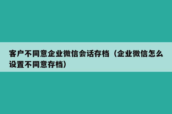 客户不同意企业微信会话存档（企业微信怎么设置不同意存档）