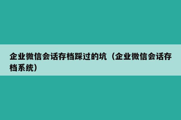 企业微信会话存档踩过的坑（企业微信会话存档系统）